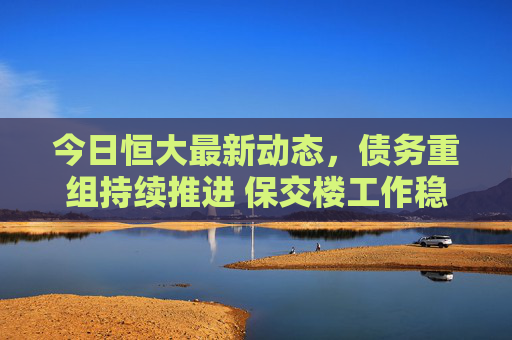 今日恒大最新动态，债务重组持续推进 保交楼工作稳步推进，恒大债务重组与保交楼工作稳步推进