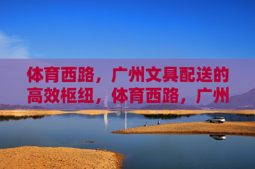 体育西路，广州文具配送的高效枢纽，体育西路，广州文具配送高效枢纽