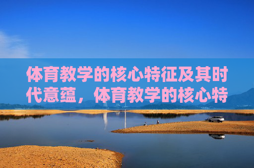 体育教学的核心特征及其时代意蕴,体育教学的核心特征及其时代意蕴 体育教学的核心特征及其时代意蕴,体育教学的核心特征及其时代意蕴