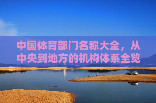 中国体育部门名称大全，从中央到地方的机构体系全览，中国体育部门机构体系全览