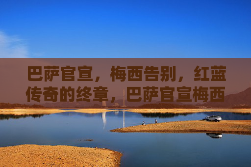 巴萨官宣，梅西告别，红蓝传奇的终章，巴萨官宣梅西告别，红蓝传奇终章