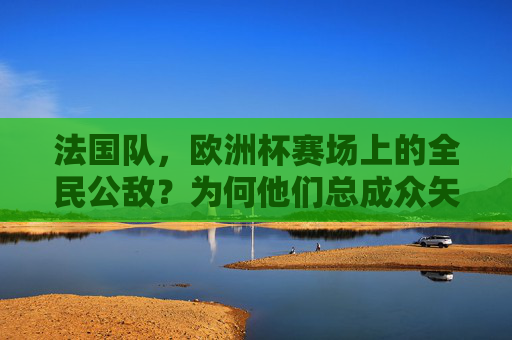 法国队,欧洲杯赛场上的全民公敌?为何他们总成众矢之的,欧洲杯全民公敌,法国队为何总成众矢之的 法国队,欧洲杯赛场上的全民公敌?为何他们总成众矢之的,欧洲杯全民公敌,法国队为何总成众矢之的