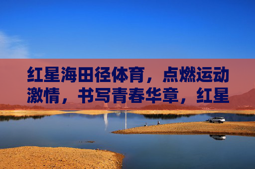 红星海田径体育，点燃运动激情，书写青春华章，红星海田径体育，点燃运动激情，书写青春华章