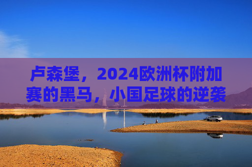 卢森堡，2024欧洲杯附加赛的黑马，小国足球的逆袭梦想，卢森堡，2024欧洲杯附加赛黑马，小国足球的逆袭梦