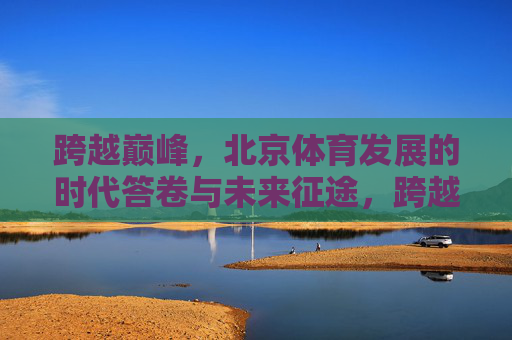 跨越巅峰，北京体育发展的时代答卷与未来征途，跨越巅峰，北京体育的时代答卷与未来征途