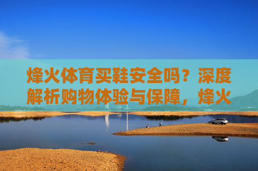 烽火体育买鞋安全吗？深度解析购物体验与保障，烽火体育买鞋安全吗？深度解析购物体验与保障