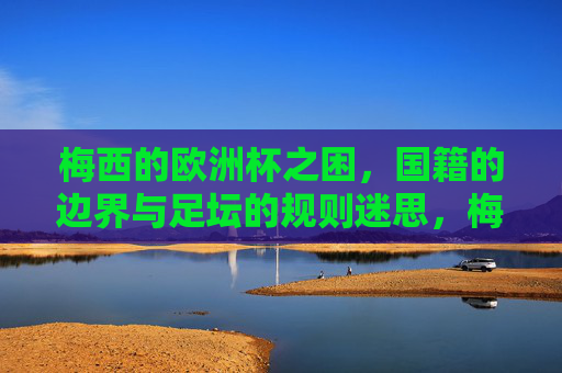 梅西的欧洲杯之困，国籍的边界与足坛的规则迷思，梅西欧洲杯之困，国籍边界与足坛规则迷思