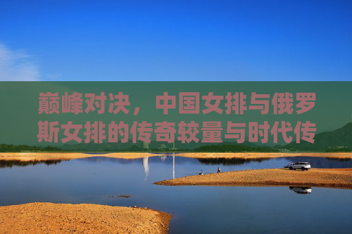 巅峰对决,中国女排与俄罗斯女排的传奇较量与时代传承,巅峰对决,中国女排与俄罗斯女排的传奇较量与时代传承 巅峰对决,中国女排与俄罗斯女排的传奇较量与时代传承,巅峰对决,中国女排与俄罗斯女排的传奇较量与时代传承