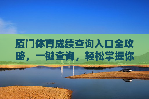 厦门体育成绩查询入口全攻略，一键查询，轻松掌握你的运动成绩，厦门体育成绩查询入口全攻略，一键查询，轻松掌握成绩