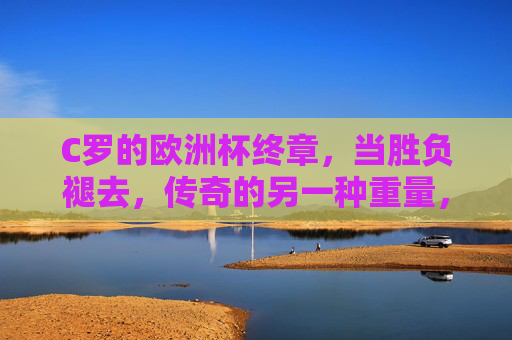 C罗的欧洲杯终章，当胜负褪去，传奇的另一种重量，C罗欧洲杯终章，胜负褪去，传奇的另一种重量