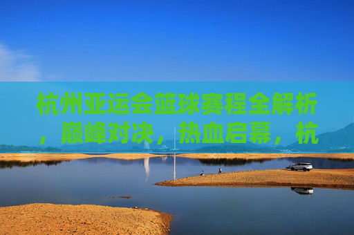 杭州亚运会篮球赛程全解析，巅峰对决，热血启幕，杭州亚运会篮球赛程全解析，巅峰对决热血启幕