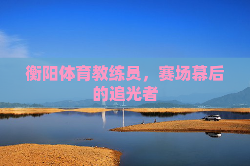衡阳体育教练员,赛场幕后的追光者 衡阳体育教练员,赛场幕后的追光者