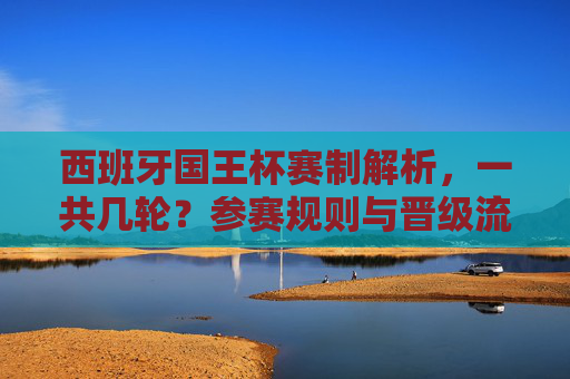 西班牙国王杯赛制解析，一共几轮？参赛规则与晋级流程详解，西班牙国王杯赛制解析，轮次、参赛规则与晋级流程详解