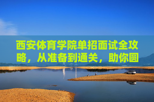 西安体育学院单招面试全攻略，从准备到通关，助你圆梦体院，西安体育学院单招面试全攻略，从准备到通关助你圆梦