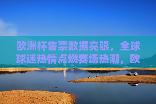 欧洲杯售票数据亮眼，全球球迷热情点燃赛场热潮，欧洲杯售票亮眼 全球球迷热情点燃赛场热潮