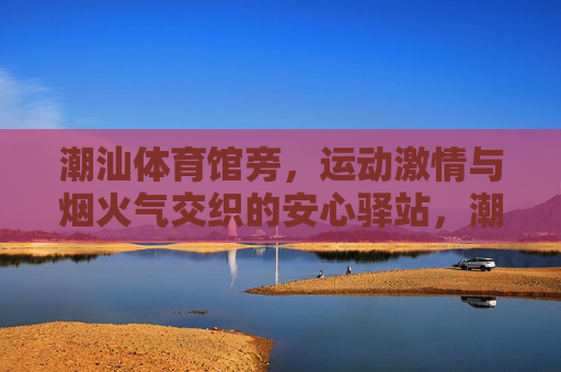 潮汕体育馆旁,运动激情与烟火气交织的安心驿站,潮汕体育馆旁,运动烟火交织的安心驿站 潮汕体育馆旁,运动激情与烟火气交织的安心驿站,潮汕体育馆旁,运动烟火交织的安心驿站