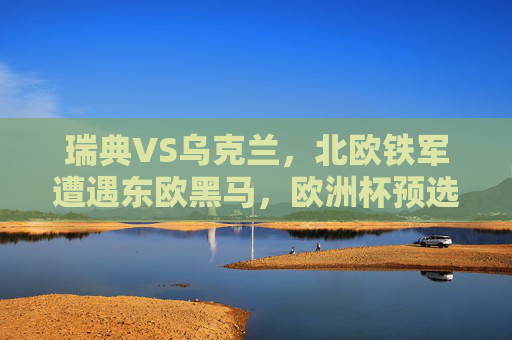 瑞典VS乌克兰，北欧铁军遭遇东欧黑马，欧洲杯预选赛生死对决悬念重重，北欧铁军VS东欧黑马！欧洲杯预选赛生死对决悬念重重