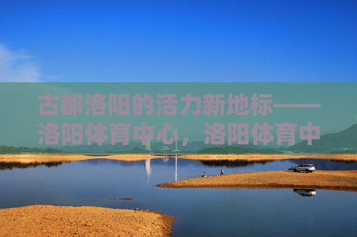 古都洛阳的活力新地标——洛阳体育中心，洛阳体育中心，古都活力新地标