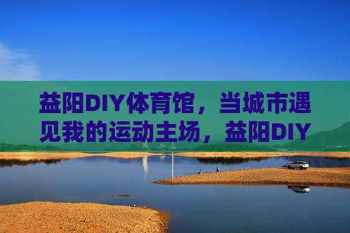 益阳DIY体育馆,当城市遇见我的运动主场,益阳DIY体育馆,我的城市运动主场 益阳DIY体育馆,当城市遇见我的运动主场,益阳DIY体育馆,我的城市运动主场