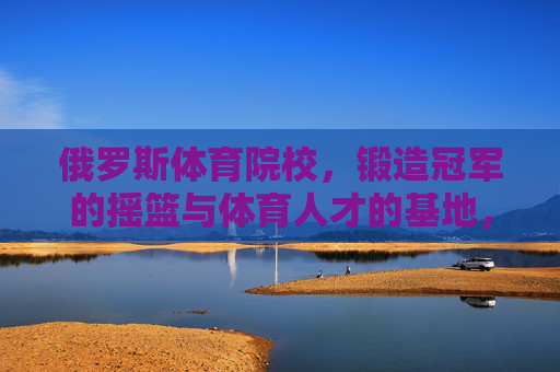 俄罗斯体育院校，锻造冠军的摇篮与体育人才的基地，俄罗斯体育院校，冠军摇篮与人才基地