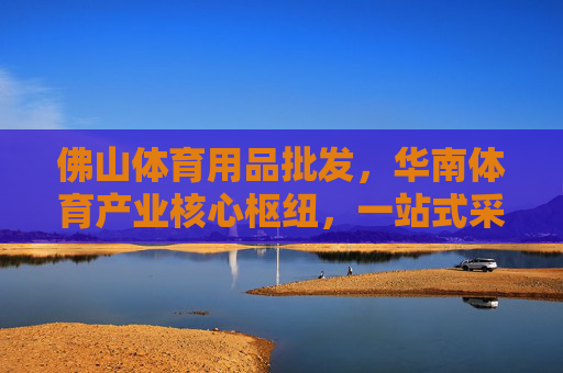 佛山体育用品批发,华南体育产业核心枢纽,一站式采购优选,佛山,华南体育产业核心枢纽,一站式体育用品采购优选 佛山体育用品批发,华南体育产业核心枢纽,一站式采购优选,佛山,华南体育产业核心枢纽,一站式体育用品采购优选