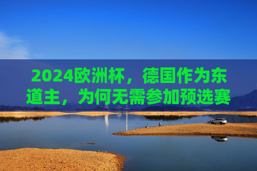 2024欧洲杯，德国作为东道主，为何无需参加预选赛？2024欧洲杯东道主德国为何无需参加预选赛？