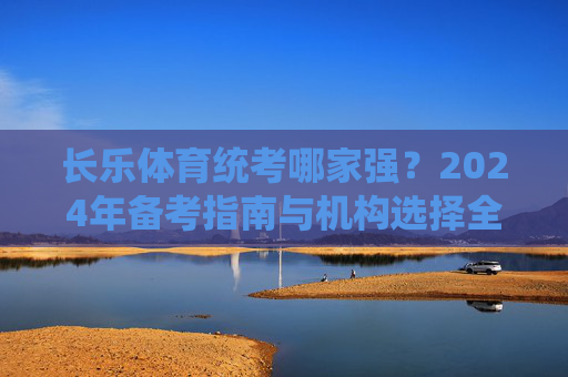 长乐体育统考哪家强？2024年备考指南与机构选择全解析，2024长乐体育统考备考指南，机构选择全解析