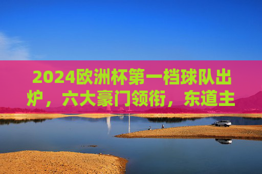 2024欧洲杯第一档球队出炉,六大豪门领衔,东道主德国强势坐镇,2024欧洲杯第一档球队出炉,六大豪门领衔,东道主德国坐镇 2024欧洲杯第一档球队出炉,六大豪门领衔,东道主德国强势坐镇,2024欧洲杯第一档球队出炉,六大豪门领衔,东道主德国坐镇