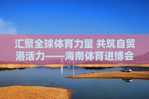 汇聚全球体育力量 共筑自贸港活力——海南体育进博会启幕,海南体育进博会启幕,汇聚全球体育力量 共筑自贸港活力 汇聚全球体育力量 共筑自贸港活力——海南体育进博会启幕,海南体育进博会启幕,汇聚全球体育力量 共筑自贸港活力