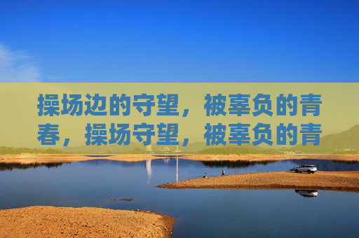 操场边的守望,被辜负的青春,操场守望,被辜负的青春 操场边的守望,被辜负的青春,操场守望,被辜负的青春