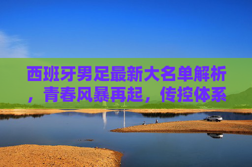 西班牙男足最新大名单解析，青春风暴再起，传控体系能否再铸辉煌？