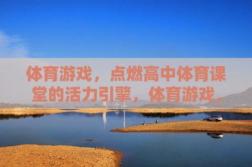 体育游戏,点燃高中体育课堂的活力引擎,体育游戏,点燃高中体育课堂的活力引擎 体育游戏,点燃高中体育课堂的活力引擎,体育游戏,点燃高中体育课堂的活力引擎