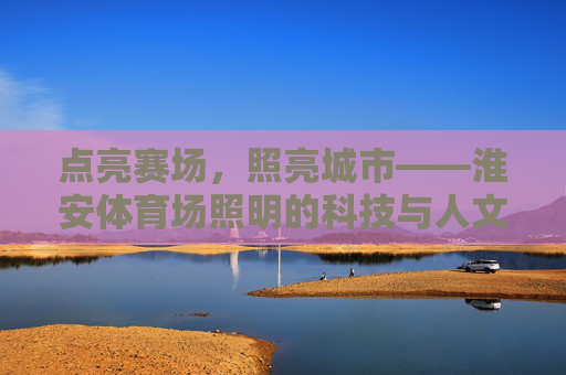 点亮赛场，照亮城市——淮安体育场照明的科技与人文之光，淮安体育场，科技人文之光照亮赛场与城市