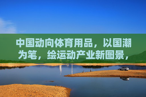 中国动向体育用品,以国潮为笔,绘运动产业新图景,中国动向体育用品,国潮笔绘运动产业新图景 中国动向体育用品,以国潮为笔,绘运动产业新图景,中国动向体育用品,国潮笔绘运动产业新图景