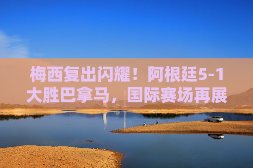 梅西复出闪耀！阿根廷5-1大胜巴拿马，国际赛场再展王者风采，梅西复出闪耀！阿根廷5-1大胜巴拿马，国际赛场再展王者风采