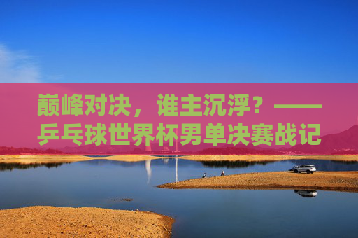 巅峰对决,谁主沉浮?——乒乓球世界杯男单决赛战记,巅峰对决!乒乓球世界杯男单决赛谁主沉浮? 巅峰对决,谁主沉浮?——乒乓球世界杯男单决赛战记,巅峰对决!乒乓球世界杯男单决赛谁主沉浮?