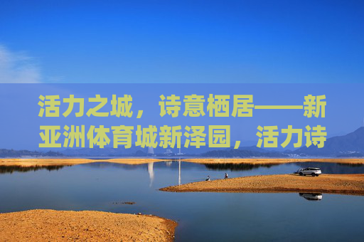 活力之城，诗意栖居——新亚洲体育城新泽园，活力诗意栖居——新亚洲体育城新泽园