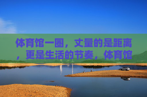 体育馆一圈,丈量的是距离,更是生活的节奏,体育馆一圈,丈量生活节奏 体育馆一圈,丈量的是距离,更是生活的节奏,体育馆一圈,丈量生活节奏