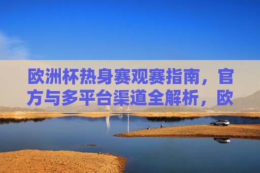 欧洲杯热身赛观赛指南，官方与多平台渠道全解析，欧洲杯热身赛观赛指南，官方与多平台渠道全解析