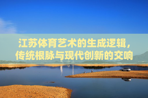 江苏体育艺术的生成逻辑，传统根脉与现代创新的交响，江苏体育艺术，传统根脉与现代创新的交响