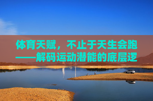 体育天赋，不止于天生会跑——解码运动潜能的底层逻辑，体育天赋不止于先天，解码运动潜能的底层逻辑