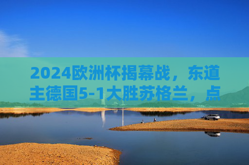 2024欧洲杯揭幕战，东道主德国5-1大胜苏格兰，点燃赛事激情，2024欧洲杯揭幕战，德国5-1大胜苏格兰点燃赛事激情
