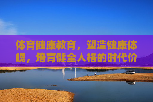 体育健康教育,塑造健康体魄,培育健全人格的时代价值,体育健康教育,塑造健康体魄与培育健全人格的时代价值 体育健康教育,塑造健康体魄,培育健全人格的时代价值,体育健康教育,塑造健康体魄与培育健全人格的时代价值