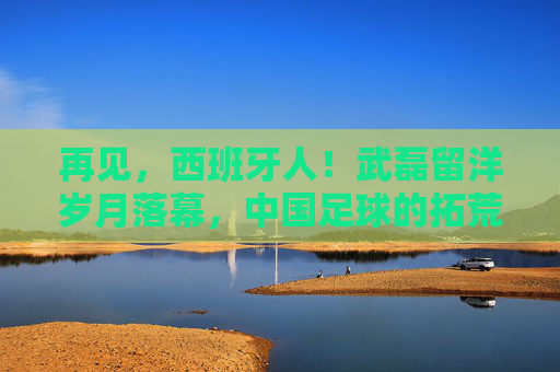 再见，西班牙人！武磊留洋岁月落幕，中国足球的拓荒者踏上新征程，武磊告别西班牙人，留洋岁月落幕，中国足球拓荒者新征程
