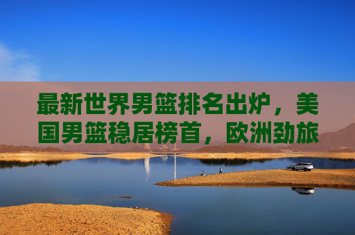 最新世界男篮排名出炉,美国男篮稳居榜首,欧洲劲旅强势追赶,最新世界男篮排名,美国榜首,欧洲劲旅强势追赶 最新世界男篮排名出炉,美国男篮稳居榜首,欧洲劲旅强势追赶,最新世界男篮排名,美国榜首,欧洲劲旅强势追赶