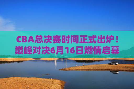 CBA总决赛时间正式出炉!巅峰对决6月16日燃情启幕,王炸阵容上演终极较量,CBA总决赛6月16日燃情启幕!王炸巅峰对决终极较量 CBA总决赛时间正式出炉!巅峰对决6月16日燃情启幕,王炸阵容上演终极较量,CBA总决赛6月16日燃情启幕!王炸巅峰对决终极较量