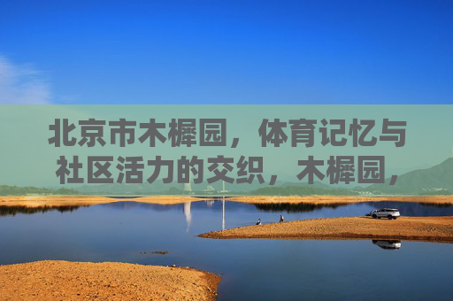 北京市木樨园,体育记忆与社区活力的交织,木樨园,体育记忆与社区活力的交织 北京市木樨园,体育记忆与社区活力的交织,木樨园,体育记忆与社区活力的交织