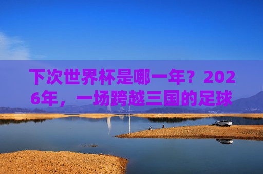 下次世界杯是哪一年？2026年，一场跨越三国的足球盛宴，2026年世界杯，三国联办的足球盛宴