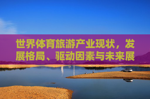 世界体育旅游产业现状，发展格局、驱动因素与未来展望，世界体育旅游产业，现状、发展格局、驱动因素与未来展望