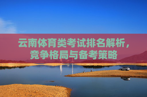云南体育类考试排名解析,竞争格局与备考策略 云南体育类考试排名解析,竞争格局与备考策略